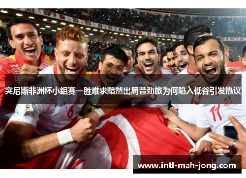 突尼斯非洲杯小组赛一胜难求黯然出局昔劲旅为何陷入低谷引发热议