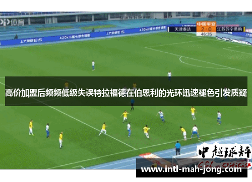 高价加盟后频频低级失误特拉福德在伯恩利的光环迅速褪色引发质疑