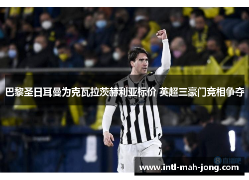 巴黎圣日耳曼为克瓦拉茨赫利亚标价 英超三豪门竞相争夺